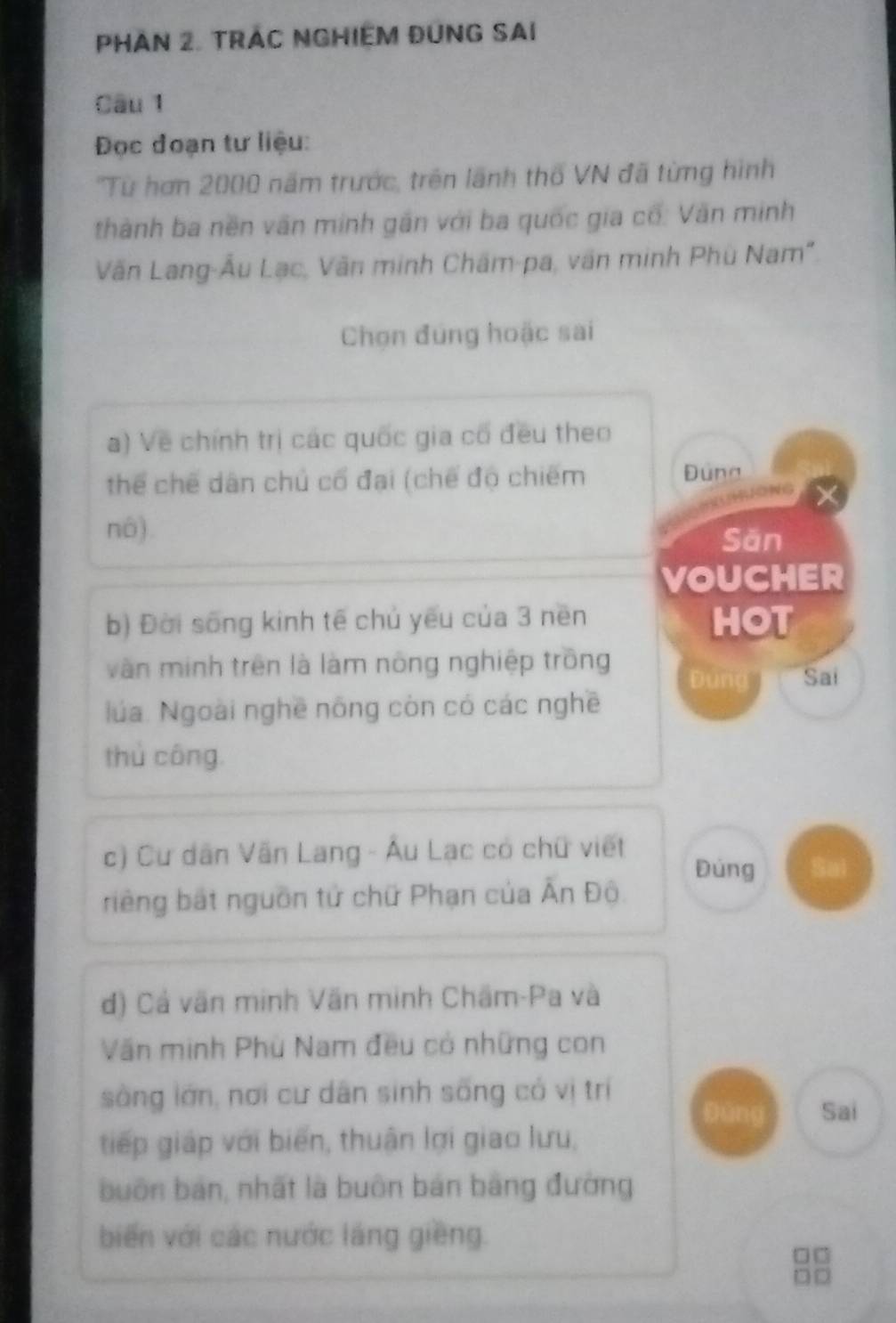 PHàn 2. TRác NgHiệm Đung sai 
Câu 1 
Đọc đoạn tư liệu: 
''Từ hơn 2000 năm trước, trên lãnh thổ VN đã từng hình 
thành ba nền văn minh gần với ba quốc gia cố: Văn minh 
Văn Lang-Âu Lạc, Văn minh Châm-pa, văn minh Phù Nam" 
Chọn đúng hoặc sai 
a) Về chính trị các quốc gia có đều theo 
thể chế dân chủ cổ đại (chế độ chiếm Đung 
nô). Săn 
VOUCHER 
b) Đời sống kinh tế chủ yếu của 3 nen HOT 
vàn minh trên là làm nông nghiệp trồng Đùng Sai 
lúa. Ngoài nghề nông còn có các nghề 
thủ công. 
c) Cư dân Văn Lang - Âu Lạc có chữ viết Đùng Sai 
riếng bắt nguồn tử chữ Phạn của Ấn Độ 
đ) Cả văn minh Văn minh Chẩm-Pa và 
Văn minh Phù Nam đều có những con 
sòng lớn, nơi cư dân sinh sống có vị trí 
Đúng Sai 
tiếp giáp với biển, thuận lợi giao lưu, 
buồn bản, nhất là buôn bản bảng đường 
biến với các nước láng giêng. □ □ 
DD