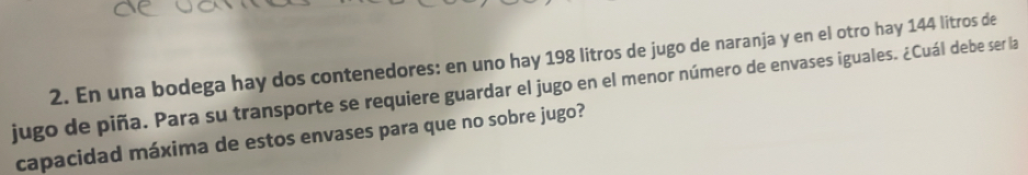 En una bodega hay dos contenedores: en uno hay 198 litros de jugo de naranja y en el otro hay 144 litros de 
jugo de piña. Para su transporte se requiere guardar el jugo en el menor número de envases iguales. ¿Cuál debe ser la 
capacidad máxima de estos envases para que no sobre jugo?