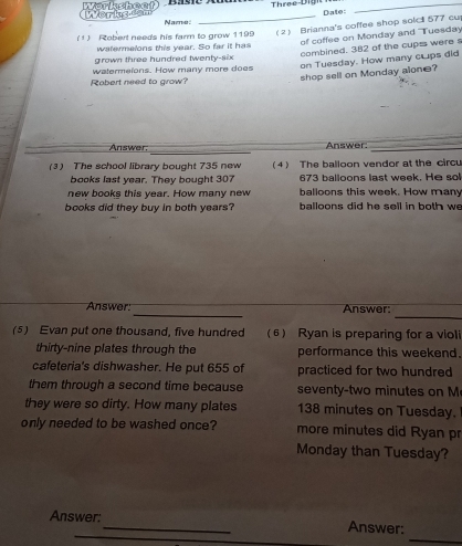 rksheat 
Date : 
_ 
Name 
(1 ) Robert needs his farm to grow 1199 (2) Brianna's coffee shop solc 577 cu 
of coffee on Monday and Tuesday 
watermalons this year. So far it has 
combined. 382 of the cupss were s 
grown three hundred twenty-six 
watermelons. How many more does 
on Tuesday. How many cups did 
Robert need to grow? 
shop sell on Monday alone? 
_ 
Answer. Answer._ 
(3) The school library bought 735 new (4 The balloon vendor at the circu 
books last year. They bought 307 673 balloons last week. He sol 
new books this year. How many new balloons this week. How many 
books did they buy in both years? balloons did he sell in both we 
_ 
_ 
Answer: Answer 
(5) Evan put one thousand, five hundred (6) Ryan is preparing for a violi 
thirty-nine plates through the performance this weekend. 
cafeteria's dishwasher. He put 655 of practiced for two hundred 
them through a second time because seventy- two minutes on M 
they were so dirty. How many plates 138 minutes on Tuesday. 
only needed to be washed once? more minutes did Ryan pr 
Monday than Tuesday? 
_ 
_ 
Answer:_ Answer: