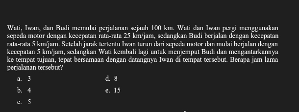 Wati, Iwan, dan Budi memulai perjalanan sejauh 100 km. Wati dan Iwan pergi menggunakan
sepeda motor dengan kecepatan rata-rata 25 km/jam, sedangkan Budi berjalan dengan kecepatan
rata-rata 5 km/jam. Setelah jarak tertentu Iwan turun dari sepeda motor dan mulai berjalan dengan
kecepatan 5 km/jam, sedangkan Wati kembali lagi untuk menjemput Budi dan mengantarkannya
ke tempat tujuan, tepat bersamaan dengan datangnya Iwan di tempat tersebut. Berapa jam lama
perjalanan tersebut?
a. 3 d. 8
b. 4 e. 15
c. 5