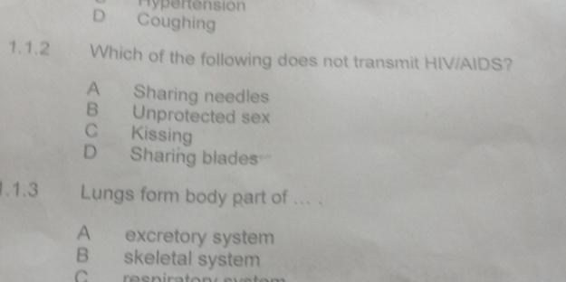 Hypertension
D Coughing
1.1.2 Which of the following does not transmit HIV/AIDS?
A Sharing needles
B Unprotected sex
C Kissing
D Sharing blades
1.1.3 Lungs form body part of ... .
A excretory system
B skeletal system