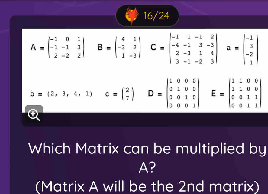 16/24
A=beginpmatrix -1&0&1 -1&-1&3 2&-2&2endpmatrix B=beginpmatrix 4&1 -3&2 1&-3endpmatrix C=beginvmatrix -1&1&-1&2 -4&-1&3&-3 2&-3&1&4 3&-1&-2&3endvmatrix a=beginvmatrix -1 3 -2 1endvmatrix
b=(2,3,4,1) c=beginpmatrix 2 7endpmatrix D=beginvmatrix 1&0&0&0 0&1&0&0 0&0&1&0 0&0&0&1endvmatrix E=beginpmatrix 1&1&0&0 1&1&0&0 0&0&1&1 0&0&1&1endpmatrix
Which Matrix can be multiplied by
A?
(Matrix A will be the 2nd matrix)