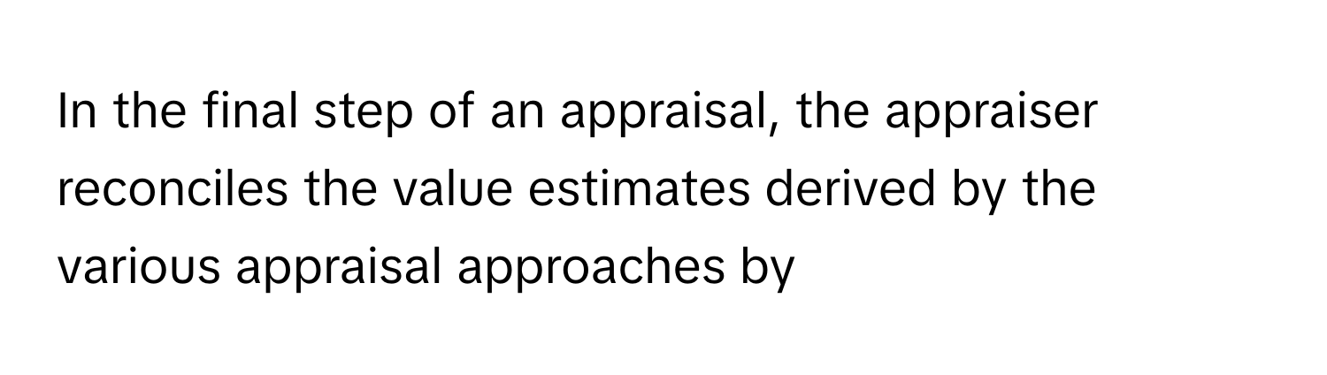 In the final step of an appraisal, the appraiser reconciles the value estimates derived by the various appraisal approaches by