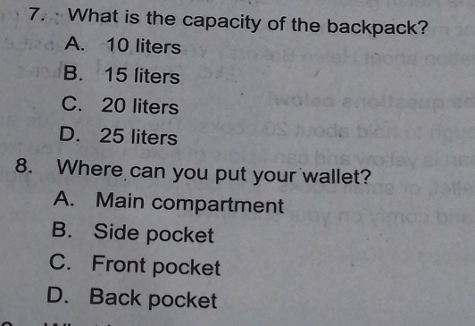 · What is the capacity of the backpack?
A. 10 liters
B. 15 liters
C. 20 liters
D. 25 liters
8. Where can you put your wallet?
A. Main compartment
B. Side pocket
C. Front pocket
D. Back pocket