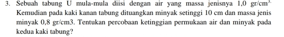 Sebuah tabung U mula-mula diisi dengan air yang massa jenisnya 1,0gr/cm^(3.)
Kemudian pada kaki kanan tabung dituangkan minyak setinggi 10 cm dan massa jenis 
minyak 0,8 gr/cm3. Tentukan percobaan ketinggian permukaan air dan minyak pada 
kedua kaki tabung?