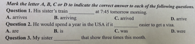 Mark the letter A, B, C or D to indicate the correct answer to each of the following questions.
Question 1. His sister’s train _at 7:45 tomorrow morning.
A. arrives B. arriving C. arrived D. arrive
Question 2. He would spend a year in the USA if it _easier to get a visa.
A. are B. is C. was D. were
Question 3. My sister_ that show three times this month.