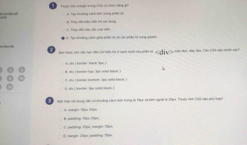 Thuộc tính margin trong CSS có chức năng gi?
SG Xuyện số
2A10 A. Tạo khoảng cách bên trong phần tử.
B. Thay đổi kiểu hiến thị nội dung.
C. Thay đổi màu sắc của viền.
D. Tạo khoảng cách giữa phần tử và các phần tử xung quanh.
hị Như Hà
2 Bạn được yêu cầu tạo viền chỉ hiến thị ở cạnh dưới của phần tứ màu đen, dày 3px. Câu CSS nào chính xác?
A. div  border: black 3px; 
B. div  border-top: 3px solid black; 
C. div  border-bottom: 3px solid black; 
D. div  border: 3px solid black; 
Sộ Một hộp nội dung cần có khoáng cách bên trong là 15px và bên ngoài là 20px. Thuộc tính CSS nào phù hợp?
A. margin: 15px 20px;
B. padding: 15px 20px;
C. padding: 20px; margin: 15px;
D. margin: 20px; padding: 15px;