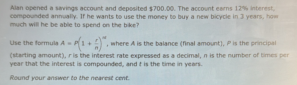 Alan opened a savings account and deposited $700.00. The account earns 12% interest, 
compounded annually. If he wants to use the money to buy a new bicycle in 3 years, how 
much will he be able to spend on the bike? 
Use the formula A=P(1+ r/n )^nt , where A is the balance (final amount), P is the principal 
(starting amount), r is the interest rate expressed as a decimal, n is the number of times per
year that the interest is compounded, and t is the time in years. 
Round your answer to the nearest cent.