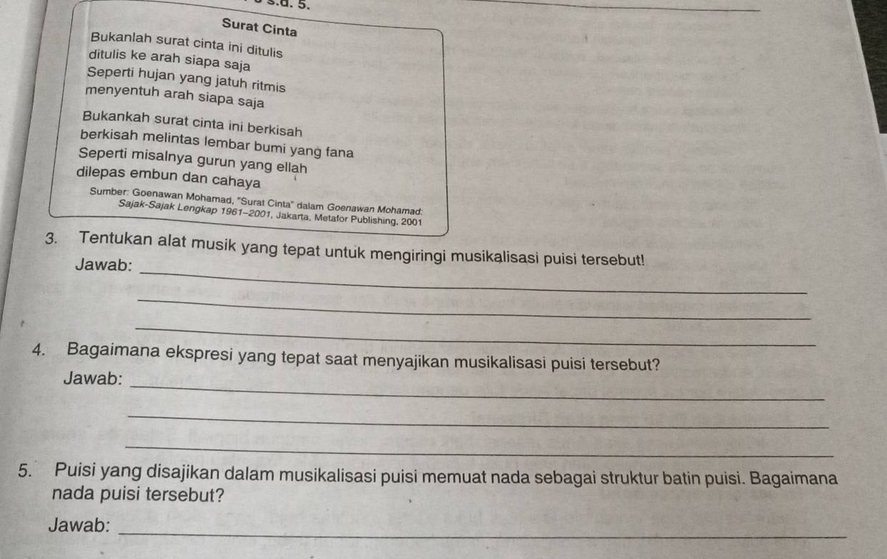 Surat Cinta 
Bukanlah surat cinta ini ditulis 
ditulis ke arah siapa saja 
Seperti hujan yang jatuh ritmis 
menyentuh arah siapa saja 
Bukankah surat cinta ini berkisah 
berkisah melintas lembar bumi yang fana 
Seperti misalnya gurun yang ellah 
dilepas embun dan cahaya 
Sumber: Goenawan Mohamad, ''Surat Cinta'' dalam Goenawan Mohamad: 
Sajak-Sajak Lengkap 1961-2001, Jakarta, Metafor Publishing, 2001 
_ 
3. Tentukan alat musik yang tepat untuk mengiringi musikalisasi puisi tersebut! 
Jawab: 
_ 
_ 
4. Bagaimana ekspresi yang tepat saat menyajikan musikalisasi puisi tersebut? 
_ 
Jawab: 
_ 
_ 
5. Puisi yang disajikan dalam musikalisasi puisi memuat nada sebagai struktur batin puisi. Bagaimana 
nada puisi tersebut? 
Jawab:_