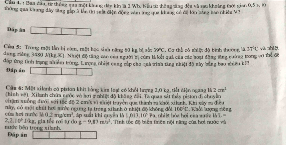 Cầu 4. : Ban đầu, từ thông qua một khung dây kín là 2 Wb. Nếu từ thông tăng đều và sau khoảng thời gian 0,5 s, từ
thông qua khung dây tăng gấp 3 lần thì suất điện động cảm ứng qua khung có độ lớn băng bao nhiêu V?
Đáp án
Câu 5: Trong một lần bị cúm, một học sinh nặng 60 kg bị sốt 39°C. Cơ thể có nhiệt độ bình thường là 37°C và nhiệt
dung riêng 3480 J/(kg.K). Nhiệt độ tăng cao của người bị cúm là kết quả của các hoạt động tăng cường trong cơ thể đề
đáp ứng tình trạng nhiễm trùng. Lượng nhiệt cung cấp cho quá trình tăng nhiệt độ này bằng bao nhiêu kJ?
Đáp án
Câu 6: Một xilanh có piston khít bằng kim loại có khối lượng 2,0 kg, tiết diện ngang là 2cm^2
(hình về). Xilanh chứa nước và hơi ở nhiệt độ không đồi. Ta quan sát thấy piston di chuyển
chậm xuống dưới với tốc độ 2 cm/s vì nhiệt truyền qua thành ra khỏi xilanh. Khi xây ra điều
này, có một chút hơi nước ngưng tụ trong xilanh ở nhiệt độ không đổi 100°C. Khối lượng riêng
của hơi nước là 0,2mg/cm^3 , áp suất khí quyển là 1,013.10^5Pa , nhiệt hóa hơi của nước là L=
2,2.10^6 J/kg, gia tốc rơi tự do g=9,87m/s^2 T. Tính tốc độ biến thiên nội năng của hơi nước và
nước bên trong xilanh.
Đáp án