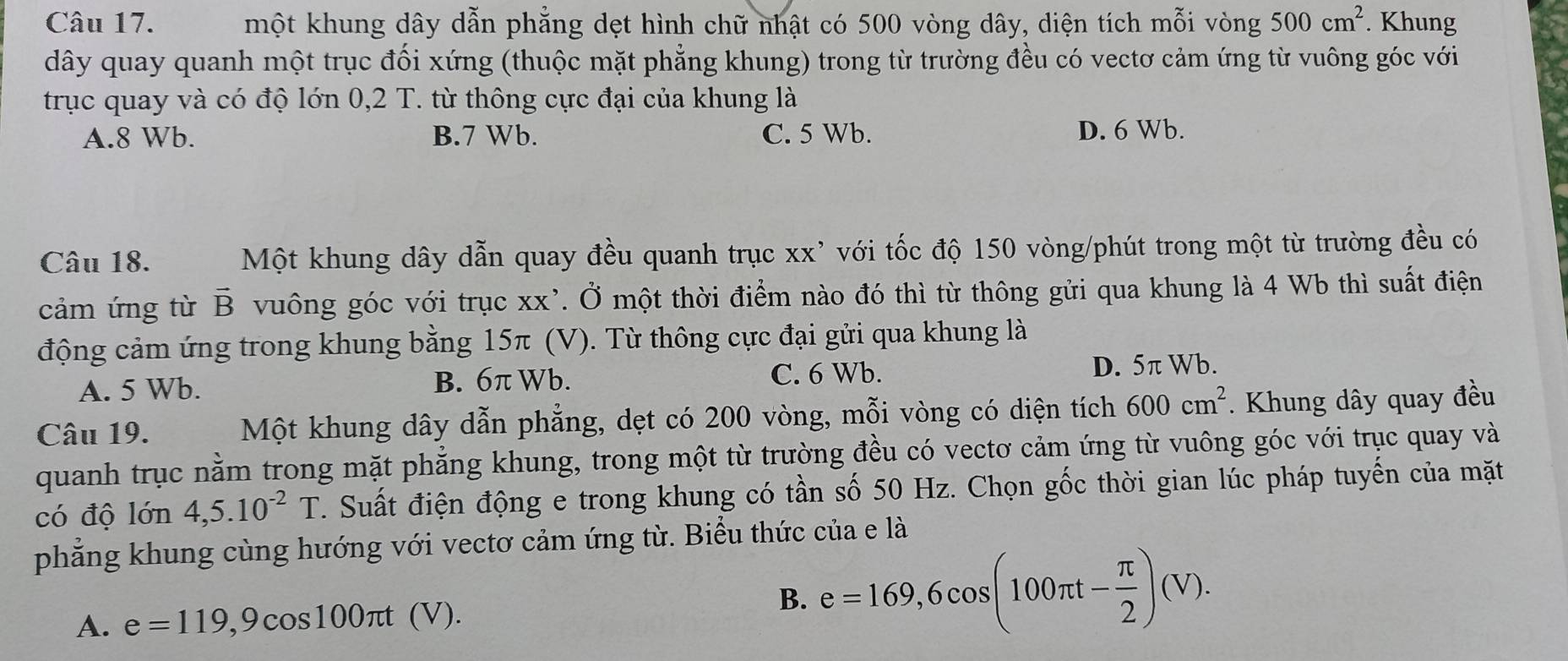 một khung dây dẫn phẳng dẹt hình chữ nhật có 500 vòng dây, diện tích mỗi vòng 500cm^2. Khung
dây quay quanh một trục đối xứng (thuộc mặt phẳng khung) trong từ trường đều có vectơ cảm ứng từ vuông góc với
trục quay và có độ lớn 0,2 T. từ thông cực đại của khung là
A. 8 Wb. B. 7 Wb. C. 5 Wb. D. 6 Wb.
Câu 18. Một khung dây dẫn quay đều quanh trục xx' với tốc độ 150 vòng /phút trong một từ trường đều có
cảm ứng từ vector B vuông góc với trục xx'. Ở một thời điểm nào đó thì từ thông gửi qua khung là 4 Wb thì suất điện
động cảm ứng trong khung bằng 15π (V). Từ thông cực đại gửi qua khung là
A. 5 Wb. C. 6 Wb. D. 5π Wb.
B. 6π Wb.
Câu 19. Một khung dây dẫn phẳng, dẹt có 200 vòng, mỗi vòng có diện tích 600cm^2. Khung dây quay đều
quanh trục nằm trong mặt phẳng khung, trong một từ trường đều có vectơ cảm ứng từ vuông góc với trục quay và
có độ lớn 4, 5.10^(-2)T F. Suất điện động e trong khung có tần số 50 Hz. Chọn gốc thời gian lúc pháp tuyến của mặt
phẳng khung cùng hướng với vectơ cảm ứng từ. Biểu thức của e là
A. e=119, 9cos 100π t(V).
B. e=169, 6cos (100π t- π /2 )(V).