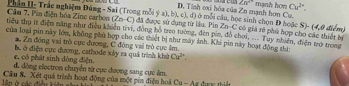 you nòn Cu. Cu^(2+).
Zn^(2+) mạnh hơn
D. Tính oxi hóa của Zn mạnh hơn Cu.
Phân II- Trắc nghiệm Đúng - Sai (Trong mỗi ý a), b), c), d) ở mỗi câu, học sinh chọn Đ hoặc S)- (4,0 điểm)
Câu 7. Pin điện hóa Zinc carbon (Zn-C) đã được sử dụng từ lâu. Pin Zn-C có giá rẻ phù hợp cho các thiết bị
tiêu thụ ít điện năng như điều khiền tivi, đồng hồ treo tường, đèn pin, đồ chơi, ... Tuy nhiên, điện trở trong
của loại pin này lớn, không phù hợp cho các thiết bị như máy ảnh. Khi pin này hoạt động thì;
a. Zn đóng vai trò cực dương, C đóng vai trò cực âm.
b. ở điện cực dương, cathode xảy ra quá trình khử Cu^(2+).
c. có phát sinh dòng điện.
d. dòng electron chuyền từ cực dương sang cực âm.
Câu 8. Xét quá trình hoạt động của một pin điện hoá Cu - Ag được thiết
lập ở các điều kiên n