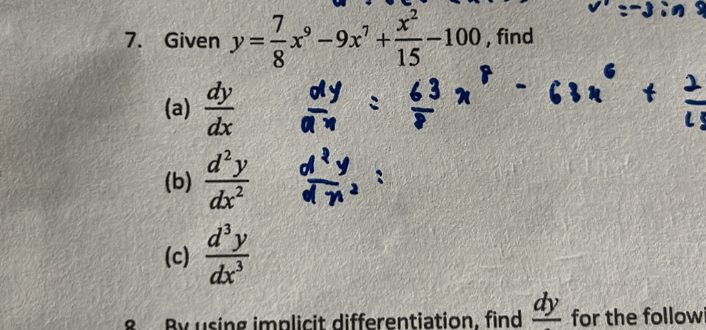 Given y= 7/8 x^9-9x^7+ x^2/15 -100 , find 
(a)  dy/dx 
(b)  d^2y/dx^2 
(c)  d^3y/dx^3 
8 By using implicit differentiation. find _ dy for the follow