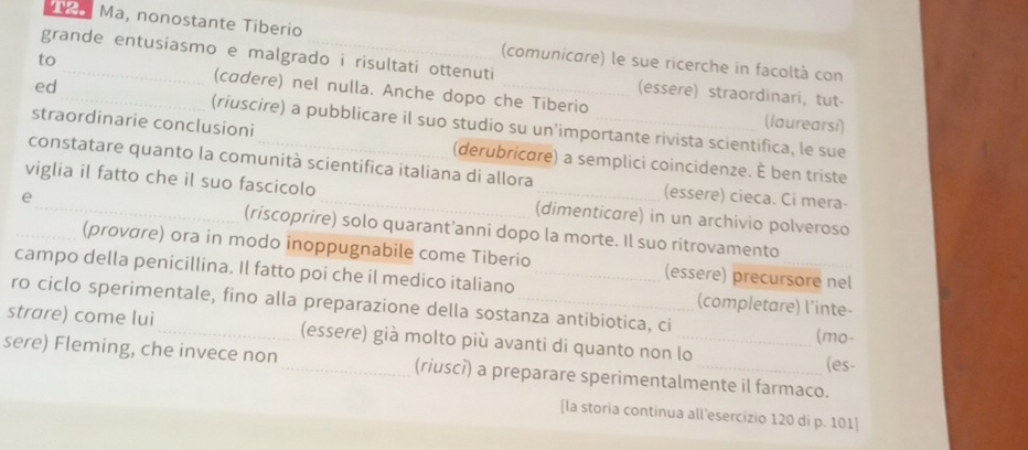 AK Ma, nonostante Tiberio 
(comunicare) le sue ricerche in facoltà con 
grande entusiasmo e malgrado i risultati ottenuti (essere) straordinari, tut- 
to _(cadere) nel nulla. Anche dopo che Tiberio 
ed_ (riuscire) a pubblicare il suo studio su un’importante rivista scientifica, le sue 
(laurearsi) 
straordinarie conclusioni (derubricare) a semplici coincidenze. È ben triste 
constatare quanto la comunità scientifica italiana di allora (essere) cieca. Ci mera- 
viglia il fatto che il suo fascicolo _(dimenticare) in un archivio polveroso 
_e_ (riscoprire) solo quarant’anni dopo la morte. Il suo ritrovamento 
(provare) ora in modo inoppugnabile come Tiberio (essere) precursore nel 
campo della penicillina. Il fatto poi che il medico italiano _(completare) l'inte- 
ro ciclo sperimentale, fino alla preparazione della sostanza antibiotica, ci 
strare) come lui_ (essere) già molto più avanti di quanto non lo (mo- 
(es- 
sere) Fleming, che invece non _(riuscì) a preparare sperimentalmente il farmaco. 
[la storia continua all'esercizio 120 di p. 101 ]