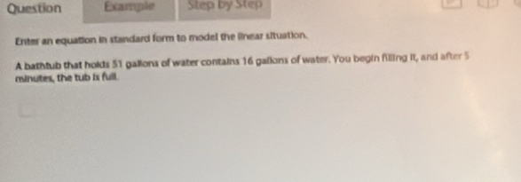 Question Example Step by Step 
Enter an equation in standard form to model the linear situation. 
A bathtub that holds 51 gallons of water contains 16 gallons of water. You begin filling it, and after 5
minutes, the tub is full.