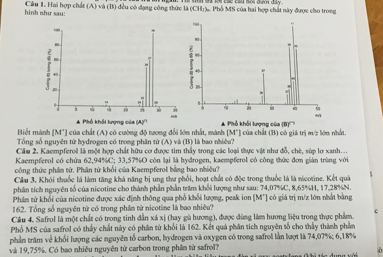 Ill sih tra lới các cầu hội đưới đay.
Cầu 1. Hai hợp chất (A) và (B) đều có dạng công thức là (CH_2) 4. Phổ MS của hai hợp chất này được cho trong
hình như sau:
100
100
80 -
80 39 42
60
3 60 
2
2
40 -
27
Ao
40
20 - 20-
26 
25
24
。
5 10 15 20 25 30 35 。 10 20 30 40 so
▲ Phổ khối lượng của (A)''' m/z Phổ khối lượng của (B).. m/z
A
Biết mảnh [M*] của chất (A) có cường độ tương đối lớn nhất, mảnh M ] của chất (B) có giá trị m/z lớn nhất.
Tổng số nguyên tử hydrogen có trong phân tử (A) và (B) là bao nhiêu?
Câu 2. Kaempferol là một hợp chất hữu cơ được tìm thấy trong các loại thực vật như đỗ, chè, súp lơ xanh...
Kaempferol có chứa 62,94%C; 33,57%O còn lại là hydrogen, kaempferol có công thức đơn giản trùng với
công thức phân tử. Phân tử khối của Kaempferol bằng bao nhiêu?
Câu 3. Khói thuốc lá làm tăng khả năng bị ung thư phổi, hoạt chất có độc trong thuốc lá là nicotine. Kết quả
phân tích nguyên tố của nicotine cho thành phần phần trăm khối lượng như sau: 74,07%C, 8,65%H, 17,28%N.
Phân tử khối của nicotine được xác định thông qua phổ khối lượng, peak ion [M⁺] có giá trị m/z lớn nhất bằng
162. Tổng số nguyên tử có trong phân tử nicotine là bao nhiêu?
Câu 4. Safrol là một chất có trong tinh dần xá xị (hay gù hương), được dùng làm hương liệu trong thực phẩm. c
Phổ MS của safrol có thấy chất này có phân tử khối là 162. Kết quả phân tích nguyên tố cho thấy thành phần
phần trăm về khối lượng các nguyên tố carbon, hydrogen và oxygen có trong safrol lần lượt là 74,07%; 6,18%
và 19,75%. Có bao nhiêu nguyên tử carbon trong phân tử safrol?
* (hi táa dung với t6