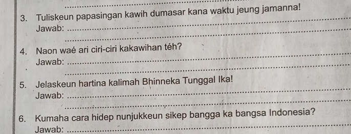 Tuliskeun papasingan kawih dumasar kana waktu jeung jamanna! 
Jawab:_ 
_ 
_ 
4. Naon waé ari ciri-ciri kakawihan téh? 
Jawab:_ 
_ 
5. Jelaskeun hartina kalimah Bhinneka Tunggal Ika! 
_ 
Jawab: 
_ 
6. Kumaha cara hidep nunjukkeun sikep bangga ka bangsa Indonesia? 
Jawab: