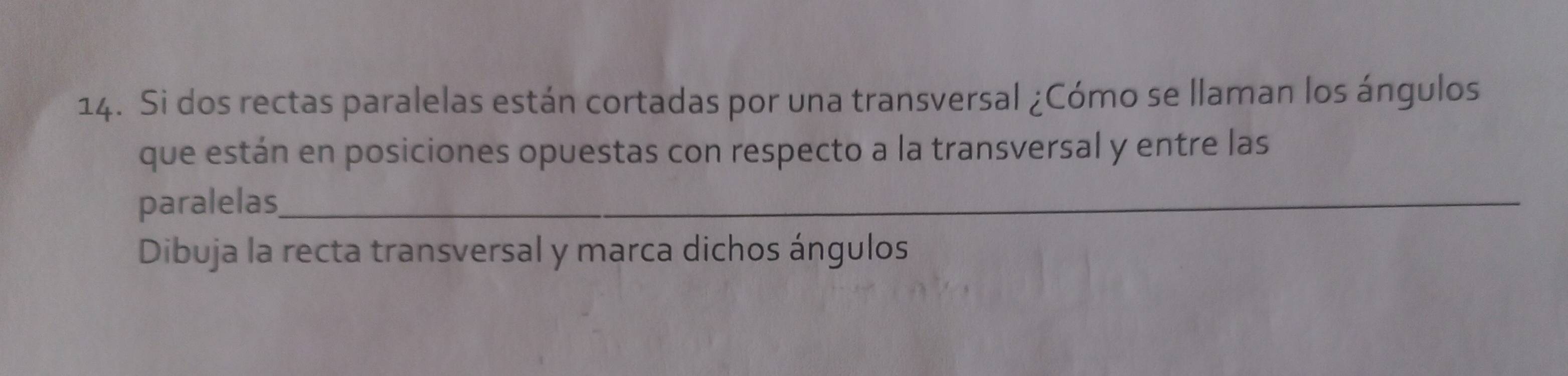 Si dos rectas paralelas están cortadas por una transversal ¿Cómo se llaman los ángulos 
que están en posiciones opuestas con respecto a la transversal y entre las 
paralelas_ 
Dibuja la recta transversal y marca dichos ángulos