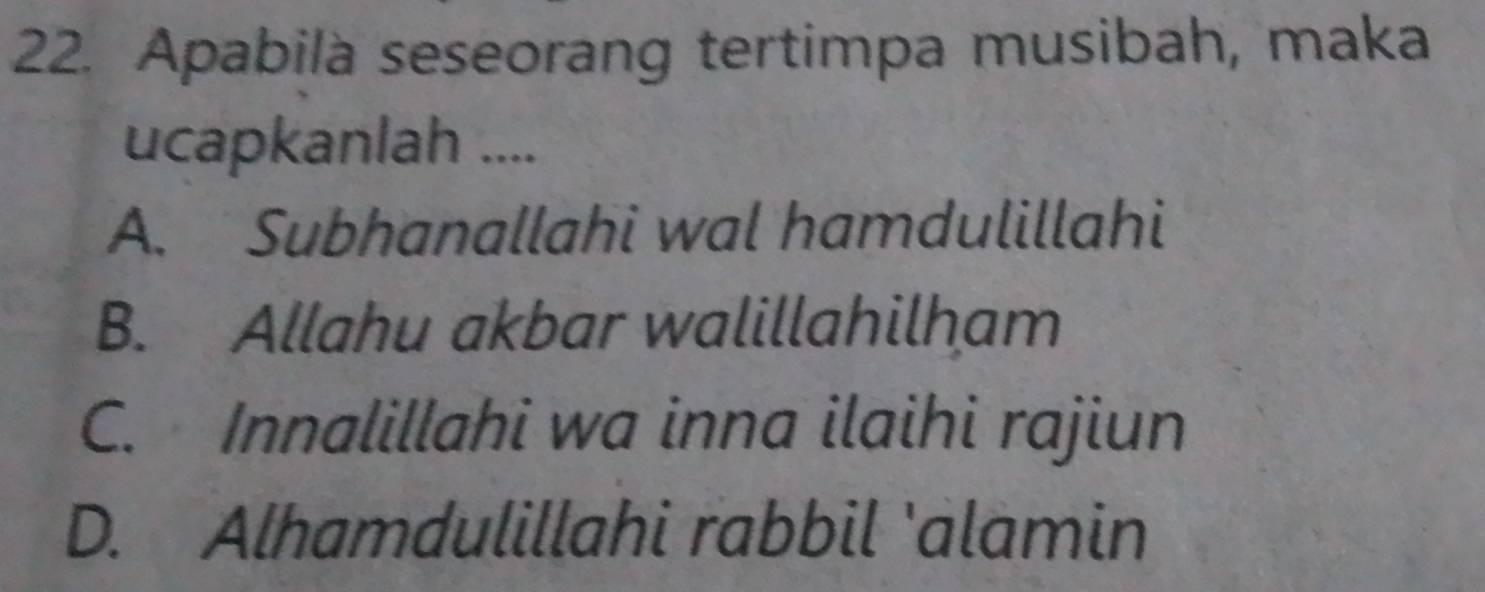 Apabila seseorang tertimpa musibah, maka
ucapkanlah ....
A. Subhanallahi wal hamdulillahi
B. Allahu akbar walillahilham
C. Innalillahi wa inna ilaihi rajiun
D. Alhamdulillahi rabbil 'alamin