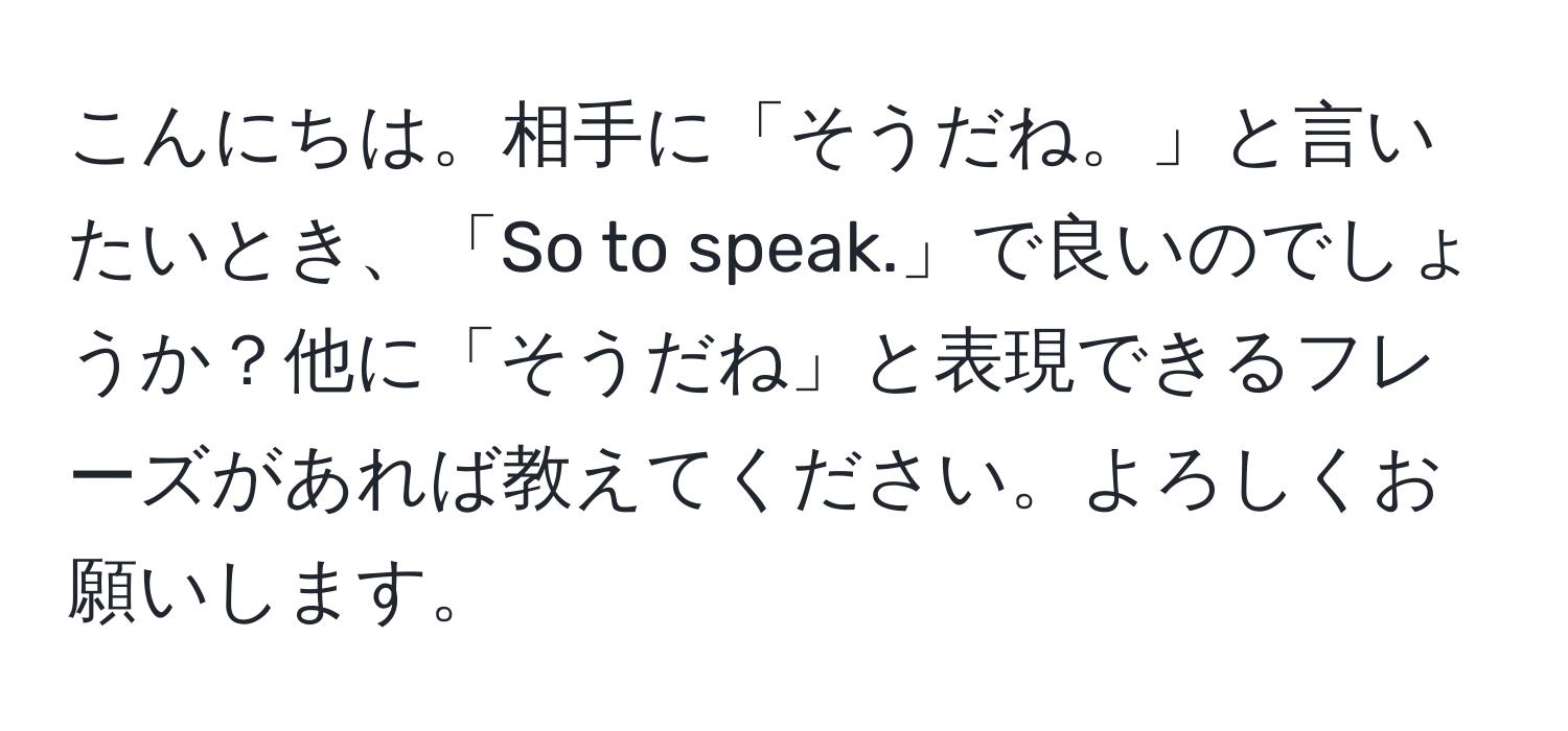 こんにちは。相手に「そうだね。」と言いたいとき、「So to speak.」で良いのでしょうか？他に「そうだね」と表現できるフレーズがあれば教えてください。よろしくお願いします。