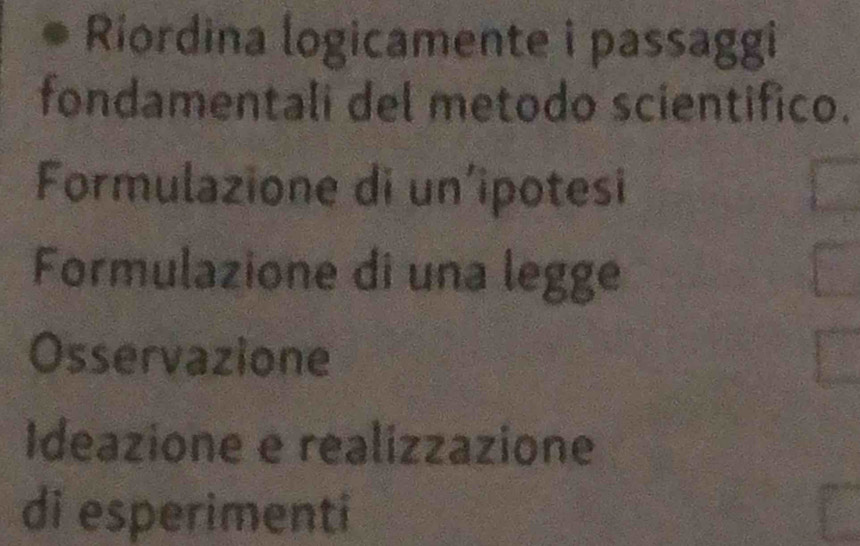 Riordina logicamente i passaggi
fondamentali del metodo scientifico.
Formulazione di un’ipotesi
Formulazione di una legge
Osservazione
Ideazione e realizzazione
di esperimenti