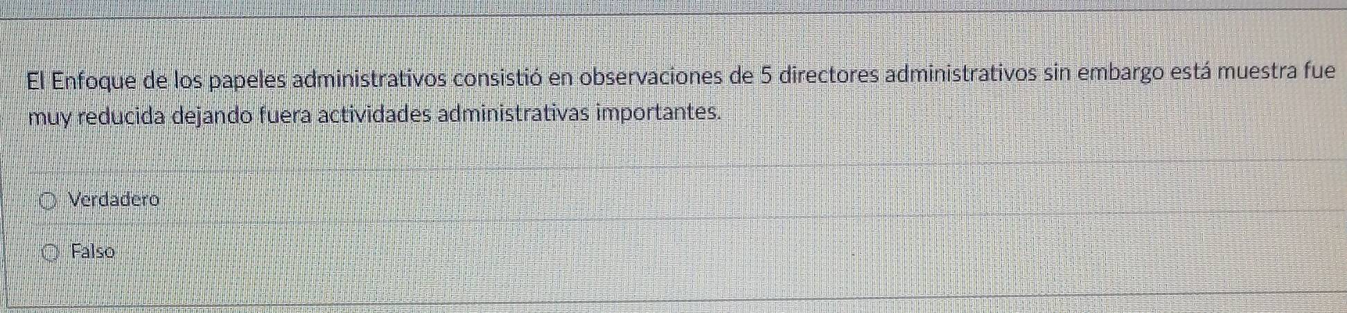 El Enfoque de los papeles administrativos consistió en observaciones de 5 directores administrativos sin embargo está muestra fue
muy reducida dejando fuera actividades administrativas importantes.
Verdadero
Falso