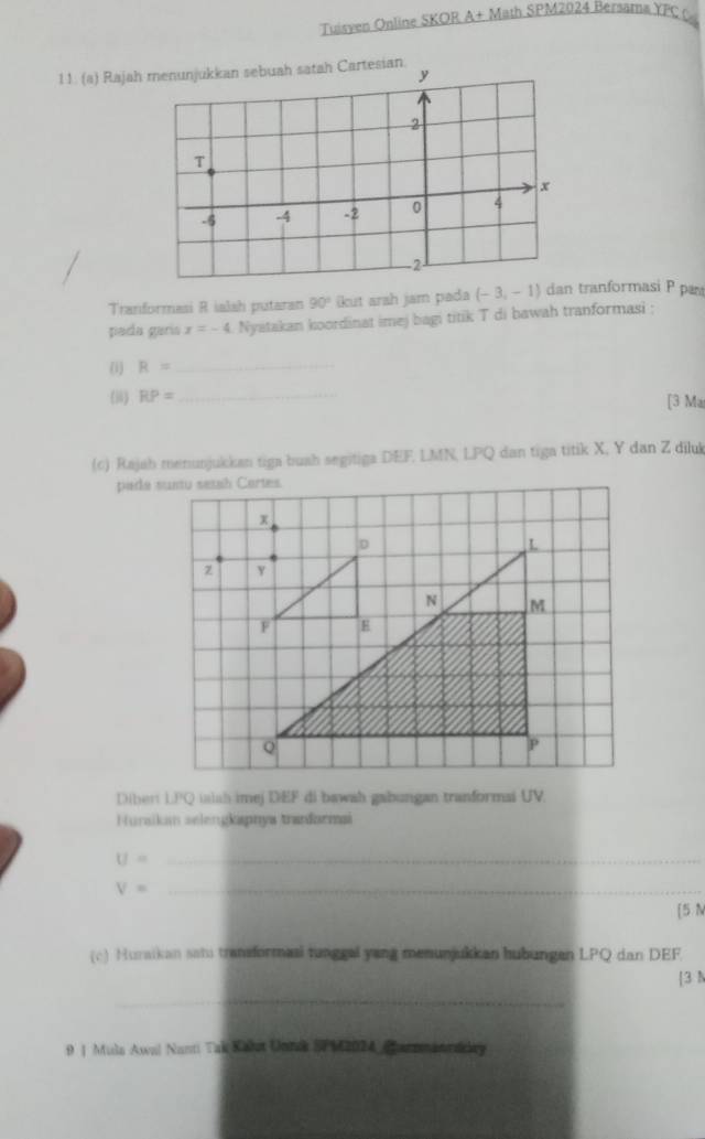 Tuisven Online SKOR A+ Math SPM2024 Bersama YFC 0 
11. (a) Rajah 
Tranformasi R ialah putaran 90° ikut arah jam pada (-3,-1) dan tranformasi P pam 
pada garía x=-4 Nyatakan koordinat imej bagi titik T di bawah tranformasi ; 
(i) R= _ 
(i) RP= _ [3 Ma 
(c) Rajah menunjukkan tiga buah segitiga DEF, LMN, LPQ dan tiga titik X, Y dan Z diluk 
Dibert LPQ isish imej DEF di bawah gabungan tranformai UV. 
Huraikam selengkapnya tranđarmai
U= _ 
_ V=
[5 N 
(c) Huraikan sati transformaai tunggal yang menunjukkan hubungen LPQ dan DEF
[3 N 
_ 
9 | Mula Awal Nanti Tak Kakst Unnk SPM2024 Carzmanrakey