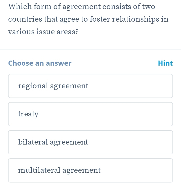 Which form of agreement consists of two
countries that agree to foster relationships in
various issue areas?
Choose an answer Hint
regional agreement
treaty
bilateral agreement
multilateral agreement