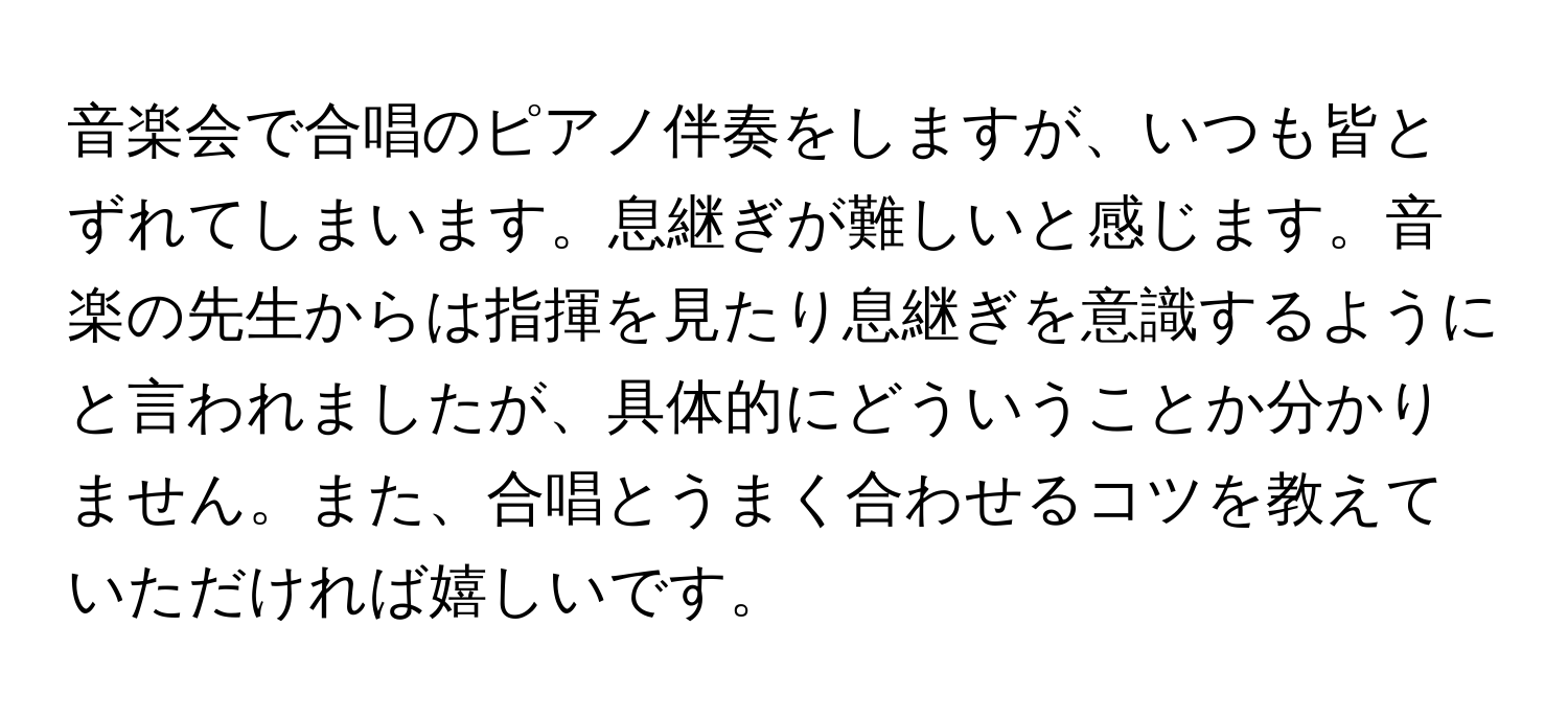 音楽会で合唱のピアノ伴奏をしますが、いつも皆とずれてしまいます。息継ぎが難しいと感じます。音楽の先生からは指揮を見たり息継ぎを意識するようにと言われましたが、具体的にどういうことか分かりません。また、合唱とうまく合わせるコツを教えていただければ嬉しいです。