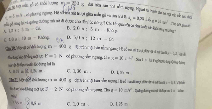 ậ 18 Một mẫu gỗ có khối lượng m=250 g đặt trên sản nhà nằm ngang. Người ta truyền cho nó một vận tốc tức thời
r_c=5m/s ,có phương ngang. Hệ số ma sát trượt giữa mẫu gỗ và sản nhà là mu _t=0,25. Lấy
mẫu gỗ đừng lại và quặng đường mà nó đi được cho đến lúc dừng ? Các kết quả trên có phụ thuộc vào khổi lượng m không . Tính thời gian để g=10m/s^2
A. 1, 2s; 5m-C6. B. 2, 0s; 5m-Khong.
C. 4, 0s : 10m - Không. D. 5, 0s; 12m-C6. 
Câu 20, Một vật có khối lượng m=400 1 g đặt trên mặt bàn nằm ngang. Hệ số ma sát trượt giữa vật và mặt bản là mu =0, 3 Vật bắt
đầu được kéo đi bằng một lực F=2N có phương nằm ngang. Cho g=10m/s^2 S_21 1 s lực F ngừng tác dụng, Quống đường
mà vật đi tiếp cho đến lúc dừng lại là
A. 0.67m B. 1, 24 m. C. 1, 36 m. D. 1, 65 m.
Câu 21, Mộ vậ cổ khối lượng m=400 g đặt trên mặt bản nằm ngang. Hệ số ma sát trượt giữa vật và mặt bản là mu =0,3 Vật bắt
đầu được kéo đi bằng một lực F=2N có phương nằm ngang. Cho g=10m/s^2. Quing đường má vật đi được sau 1 s là bao
thiêu ?
A 0,4 m. B. 0,8 m. C. 1, 0 m. D. 1,25 m.