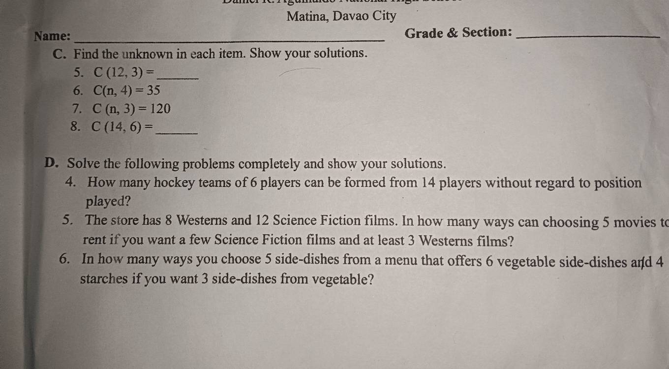 Matina, Davao City 
Name: _Grade & Section:_ 
C. Find the unknown in each item. Show your solutions. 
5. C(12,3)= _ 
6. C(n,4)=35
7. C(n,3)=120
8. C(14,6)= _ 
D. Solve the following problems completely and show your solutions. 
4. How many hockey teams of 6 players can be formed from 14 players without regard to position 
played? 
5. The store has 8 Westerns and 12 Science Fiction films. In how many ways can choosing 5 movies to 
rent if you want a few Science Fiction films and at least 3 Westerns films? 
6. In how many ways you choose 5 side-dishes from a menu that offers 6 vegetable side-dishes and 4
starches if you want 3 side-dishes from vegetable?