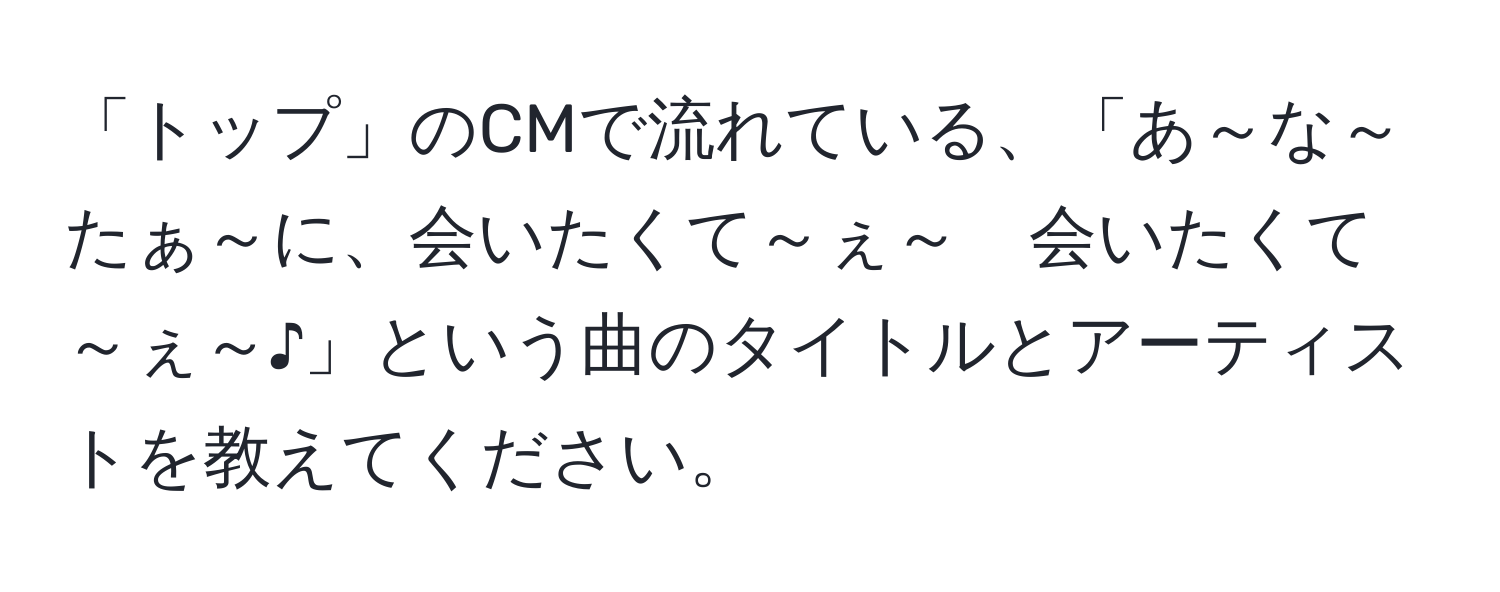 「トップ」のCMで流れている、「あ～な～たぁ～に、会いたくて～ぇ～　会いたくて～ぇ～♪」という曲のタイトルとアーティストを教えてください。