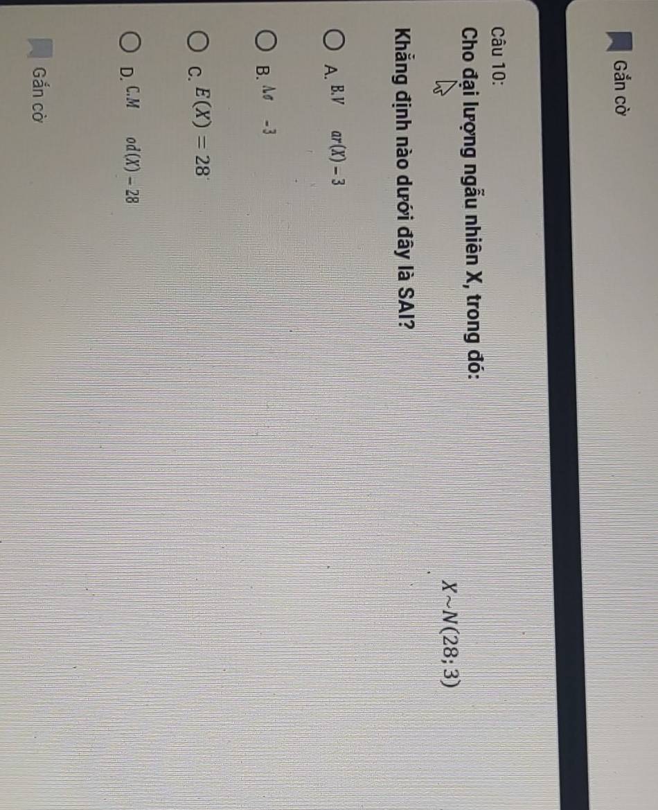 Gắn cờ
Câu 10:
Cho đại lượng ngẫu nhiên X, trong đó:
Xsim N(28;3)
Khẳng định nào dưới đây là SAI?
A. B. V ar(X)-3
B. sigma -3
C. E(X)=28
D. C. M od(X)-28
Gắn cờ