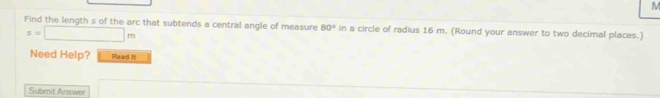 M
Find the length s of the arc that subtends a central angle of measure 80° in a circle of radius 16 m. (Round your answer to two decimal places.)
s=□ m
Need Help? Read It 
Submit Answer