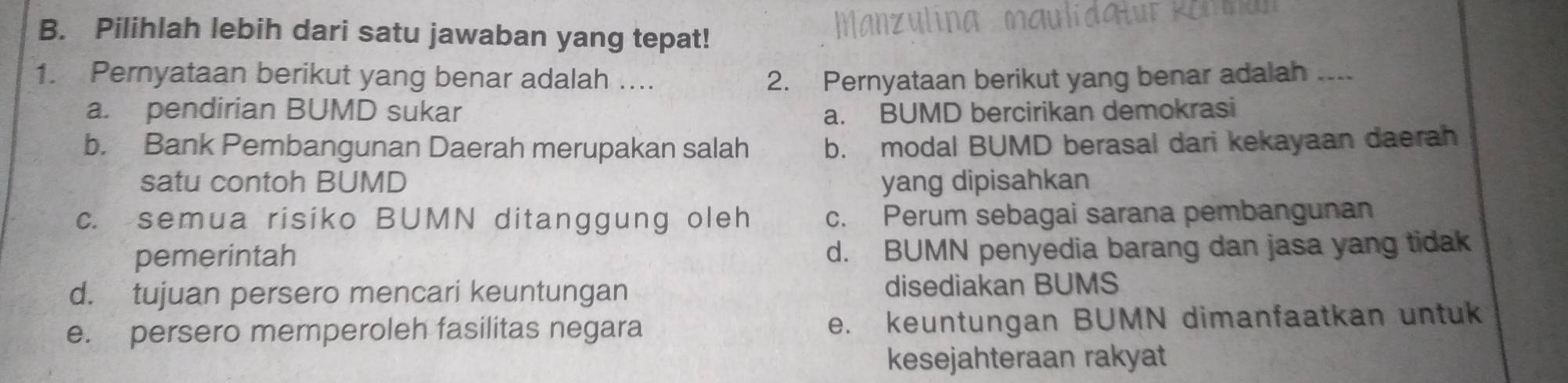 Pilihlah lebih dari satu jawaban yang tepat!
1. Pernyataan berikut yang benar adalah .... 2. Pernyataan berikut yang benar adalah ....
a. pendirian BUMD sukar a. BUMD bercirikan demokrasi
b. Bank Pembangunan Daerah merupakan salah b. modal BUMD berasal dari kekayaan daerah
satu contoh BUMD yang dipisahkan
c. semua risiko BUMN ditanggung oleh c. Perum sebagai sarana pembangunan
pemerintah d. BUMN penyedia barang dan jasa yang tidak
d. tujuan persero mencari keuntungan disediakan BUMS
e. persero memperoleh fasilitas negara e. keuntungan BUMN dimanfaatkan untuk
kesejahteraan rakyat