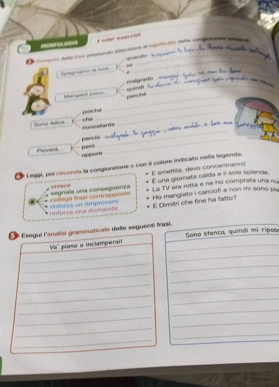 MORFOLOGIA I miel eserció 
_ 
E e Compóni delle fisi prestando aftenzione al significato delle congiundonl prisene 
quando 
_ 
Spegníamo la luse 
malgrado 
Mangeró poco. quindì_ 
_perché 
_ 
poiché_ 
Sone felice.. che_ 
_ 
nonostante 
perció_ 
_ 
Pioverà... però 
oppure 
Leggi, pol circonda la congiunzione e con il colore indicato nella legenda. 
E smettila, devo concentrarmi! 
unisce É una giornata calda e il sole splende. 
segnala una conseguenza La TV era rotta e ne ho comprata una nu 
collega frasi contrapposte 
rinforza un rimprovero Ho mangiato i carciofi e non mi sono pia 
rinforza una domanda E Dimitri che fine ha fatto? 
S > Esegui l'analisi grammaticale delle seguenti frasi. 
Sono stanco, quindi mi ripos 
_ 
Va' piano o inciamperai!_ 
_ 
_ 
_ 
_ 
_ 
_ 
_ 
_ 
_ 
_ 
_ 
_ 
_ 
_ 
_ 
_