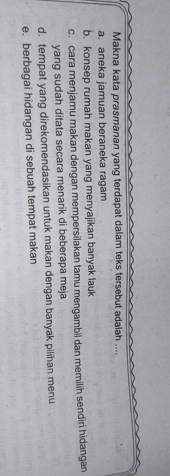 Makna kata prasmanan yang terdapat dalam teks tersebut adalah ....
a. aneka jamuan beraneka ragam
b. konsep rumah makan yang menyajikan banyak lauk
c. cara menjamu makan dengan mempersilakan tamu mengambil dan memilih sendiri hidangan
yang sudah ditata secara menarik di beberapa meja
d. tempat yang direkomendasikan untuk makan dengan banyak pilihan menu
e. berbagai hidangan di sebuah tempat makan