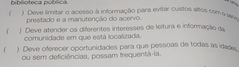 biblioteca pública. ume
 ) Deve limitar o acesso à informação para evitar custos altos com o servio
prestado e a manutenção do acervo.
 ) Deve atender os diferentes interesses de leitura e informação da
comunidade em que está localizada.
 ) Deve oferecer oportunidades para que pessoas de todas as idades
ou sem deficiências, possam frequentá-la.