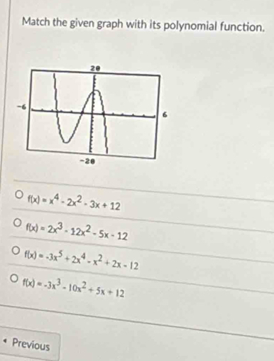 Match the given graph with its polynomial function.
f(x)=x^4-2x^2-3x+12
f(x)=2x^3-12x^2-5x-12
f(x)=-3x^5+2x^4-x^2+2x-12
f(x)=-3x^3-10x^2+5x+12
Previous