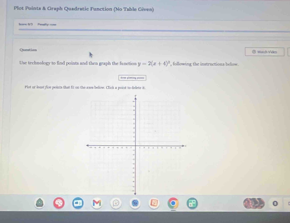 Plot Points & Graph Quadratic Function (No Table Given) 
Suans 0/3 Perally: none 
Question ② Watch Video 
Use technology to find points and then graph the function y=2(x+4)^2 , following the instructions below. 
dosse plotring ponts 
Plot of least five points that fit on the axes below. Click a point to delete it.