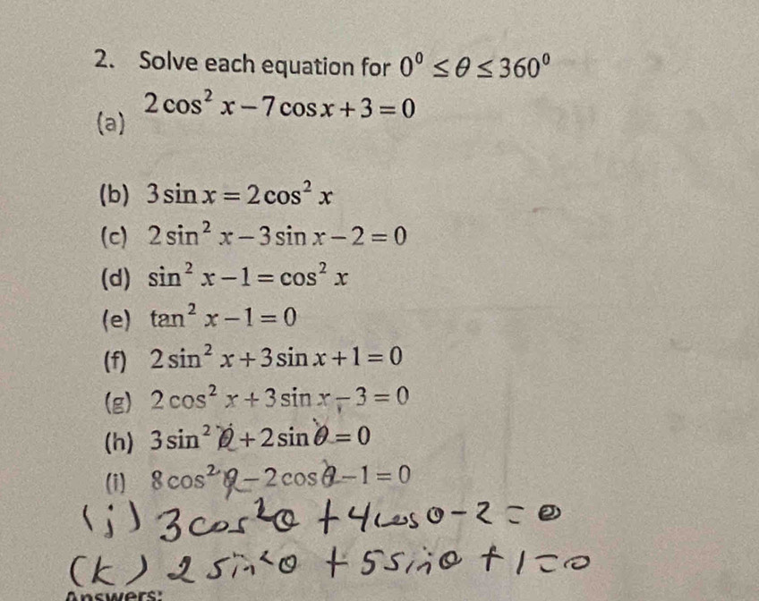 Solve each equation for 0°≤ θ ≤ 360°
(a) 2cos^2x-7cos x+3=0
(b) 3sin x=2cos^2x
(c) 2sin^2x-3sin x-2=0
(d) sin^2x-1=cos^2x
(e) tan^2x-1=0
(f) 2sin^2x+3sin x+1=0
(g) 2cos^2x+3sin x-3=0
(h) 3sin^2θ +2sin θ =0
(i) 8cos^2θ -2cos θ -1=0
Answers: