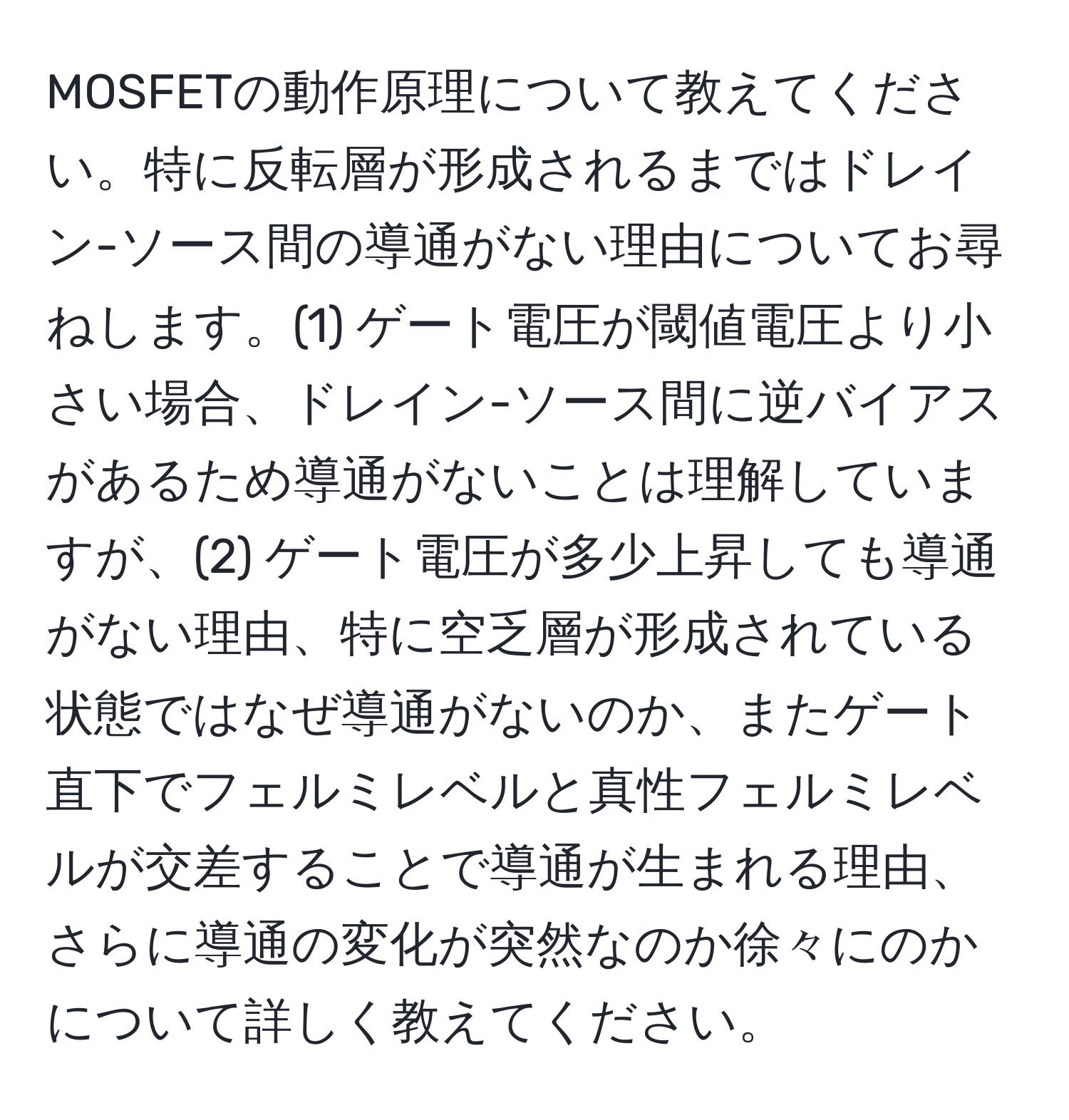 MOSFETの動作原理について教えてください。特に反転層が形成されるまではドレイン-ソース間の導通がない理由についてお尋ねします。(1) ゲート電圧が閾値電圧より小さい場合、ドレイン-ソース間に逆バイアスがあるため導通がないことは理解していますが、(2) ゲート電圧が多少上昇しても導通がない理由、特に空乏層が形成されている状態ではなぜ導通がないのか、またゲート直下でフェルミレベルと真性フェルミレベルが交差することで導通が生まれる理由、さらに導通の変化が突然なのか徐々にのかについて詳しく教えてください。