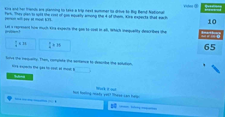 Videa a 
Kira and her friends are planning to take a trip next summer to drive to Big Bend National 
Park. They plan to split the cost of gas equally among the 4 of them. Kira expects that each 
person will pay at most $35. 
Let x represent how much Kira expects the gas to cost in all. Which inequality describes the 
problem?
 x/4 ≤ 35  x/4 ≥ 35
Solve the inequality. Then, complete the sentence to describe the solution. 
Kira expects the gas to cost at most $
Submit 
Work it out 
Not feeling ready yet? These can help: 
Soove one-alop inegualiios (51) Lesson: Suleng inequalities