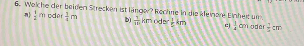 12 
6. Welche der beiden Strecken ist länger? Rechne in die kleinere Einheit um.
a)  1/2 m oder  1/4 m b)  1/10 km oder  1/5 km c)  1/4 cm oder  1/5 cm