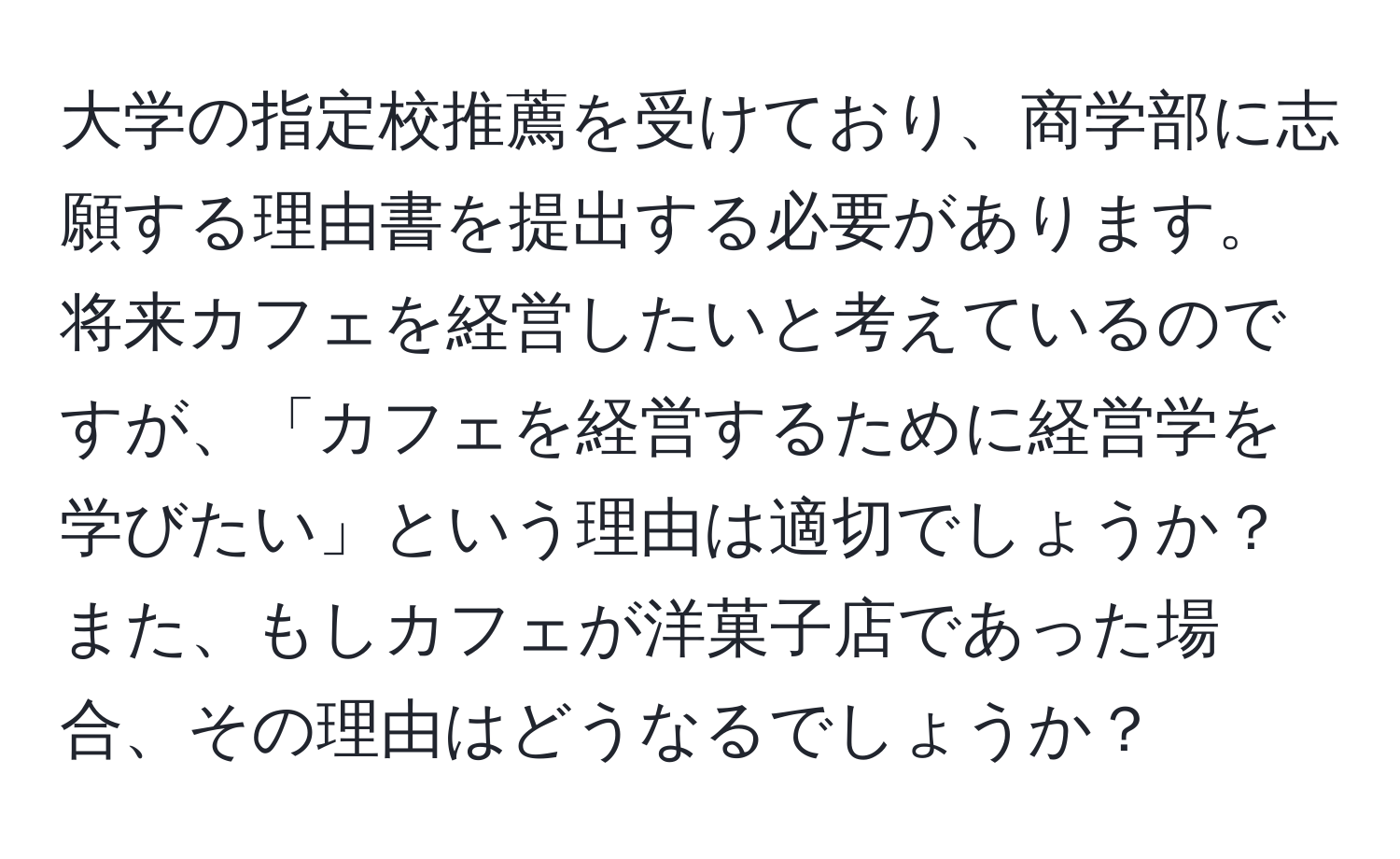 大学の指定校推薦を受けており、商学部に志願する理由書を提出する必要があります。将来カフェを経営したいと考えているのですが、「カフェを経営するために経営学を学びたい」という理由は適切でしょうか？また、もしカフェが洋菓子店であった場合、その理由はどうなるでしょうか？