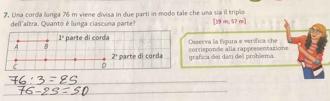 Una corda lunga 76 m viene divisa in due parti in modo tale che una sia il triplo
dell’altra. Quanto è lunga ciascuna parte?
[19m;57m]
sserva la figura e verifica che
orrisponde alla rappresentazione
rafica dei dati del problema.
_
_