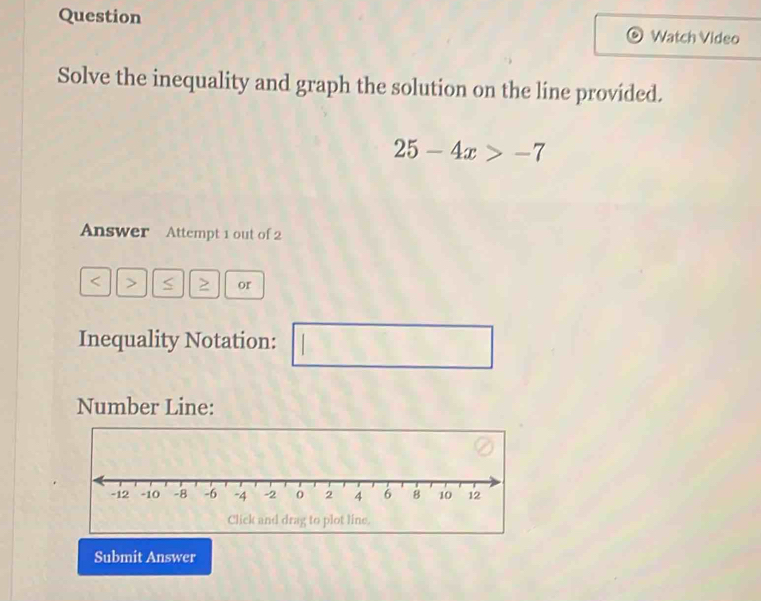 Question 
Watch Video 
Solve the inequality and graph the solution on the líne provided.
25-4x>-7
Answer Attempt 1 out of 2 
< < or 
Inequality Notation: 
^circ  
Number Line: 
Submit Answer