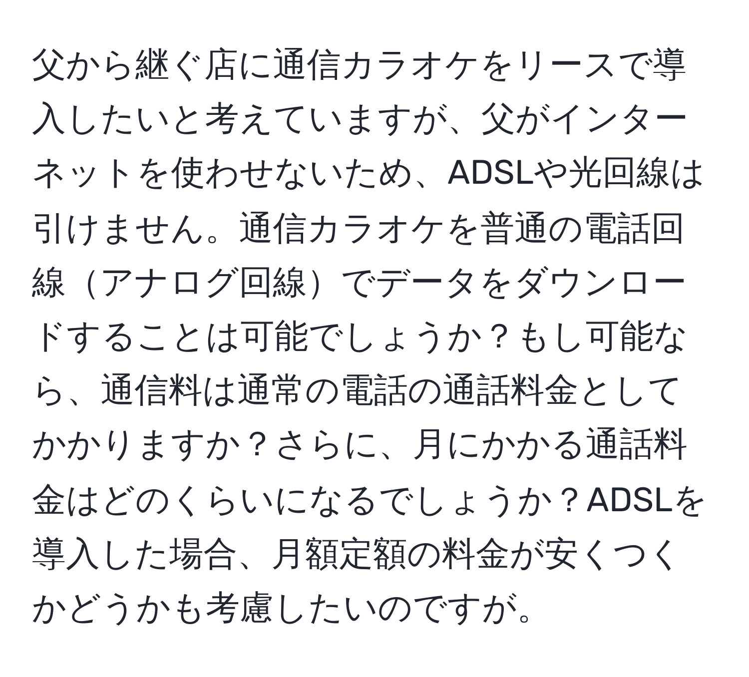 父から継ぐ店に通信カラオケをリースで導入したいと考えていますが、父がインターネットを使わせないため、ADSLや光回線は引けません。通信カラオケを普通の電話回線アナログ回線でデータをダウンロードすることは可能でしょうか？もし可能なら、通信料は通常の電話の通話料金としてかかりますか？さらに、月にかかる通話料金はどのくらいになるでしょうか？ADSLを導入した場合、月額定額の料金が安くつくかどうかも考慮したいのですが。