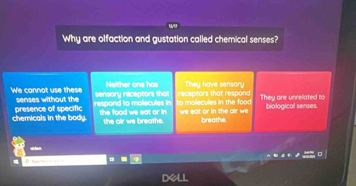 Why are olfaction and gustation called chemical senses?
Neither one has They have sensory
We cannot use these sensory receptors that receptors that respond They are unrelated to
senses without the
presence of specific respond to molecules in to molecules in the food biological senses.
chemicals in the body. the food we eat or in we eat or in the air we
the air we breathe. breathe.
aiden 34 7
Type here to searc