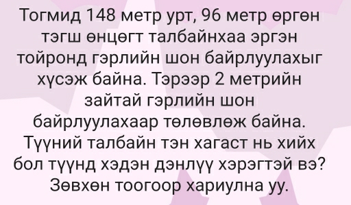 Τогмид 148 метр урт, 96 метр θргθн 
Τэгш θнцθгт талбайнхаа эргэн 
Τοйронд гэрлийн шон байрлуулахыг 
χγсэж байна. Тэрээр 2 метрийн 
зайтай гэрлийн шон 
байрлуулахаар тθлθвлθж байна. 
γγний талбайн тэн хагаст нь хийх 
бол тγγнд хэдэн дэнлγγ хэрэгтэй вэ? 
Зθвхен тоогоор хариулна уу.